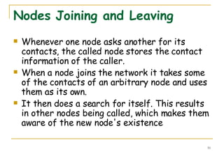 Nodes Joining and Leaving Whenever one node asks another for its contacts, the called node stores the contact information of the caller. When a node joins the network it takes some of the contacts of an arbitrary node and uses them as its own. It then does a search for itself. This results in other nodes being called, which makes them aware of the new node's existence 