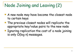 Node Joining and Leaving (2) A new node may have become the closest node to certain keys The previous closest nodes will replicate the appropriate key/value pairs to the new node Ignoring replication the cost of a node joining is only O(log n) messages. 