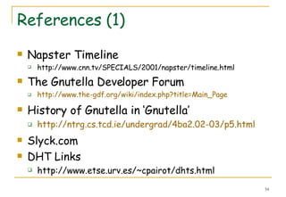 References (1) Napster Timeline http://www.cnn.tv/SPECIALS/2001/napster/timeline.html The Gnutella Developer Forum http://www.the-gdf.org/wiki/index.php?title=Main_Page History of Gnutella in ‘Gnutella’ http://ntrg.cs.tcd.ie/undergrad/4ba2.02-03/p5.html Slyck.com DHT Links http://www.etse.urv.es/~cpairot/dhts.html 
