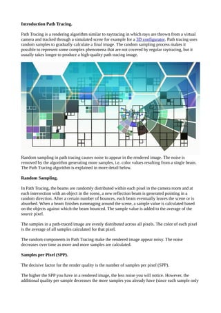 Introduction Path Tracing.
Path Tracing is a rendering algorithm similar to raytracing in which rays are thrown from a virtual
camera and tracked through a simulated scene for example for a 3D configurator. Path tracing uses
random samples to gradually calculate a final image. The random sampling process makes it
possible to represent some complex phenomena that are not covered by regular raytracing, but it
usually takes longer to produce a high-quality path tracing image.
Random sampling in path tracing causes noise to appear in the rendered image. The noise is
removed by the algorithm generating more samples, i.e. color values resulting from a single beam.
The Path Tracing algorithm is explained in more detail below.
Random Sampling.
In Path Tracing, the beams are randomly distributed within each pixel in the camera room and at
each intersection with an object in the scene, a new reflection beam is generated pointing in a
random direction. After a certain number of bounces, each beam eventually leaves the scene or is
absorbed. When a beam finishes rummaging around the scene, a sample value is calculated based
on the objects against which the beam bounced. The sample value is added to the average of the
source pixel.
The samples in a path-traced image are evenly distributed across all pixels. The color of each pixel
is the average of all samples calculated for that pixel.
The random components in Path Tracing make the rendered image appear noisy. The noise
decreases over time as more and more samples are calculated.
Samples per Pixel (SPP).
The decisive factor for the render quality is the number of samples per pixel (SPP).
The higher the SPP you have in a rendered image, the less noise you will notice. However, the
additional quality per sample decreases the more samples you already have (since each sample only
 