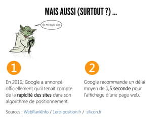 MAIS AUSSI (SURTOUT ?) ...
Sources : WebRankInfo / 1ere-position.fr / silicon.fr
En 2010, Google a annoncé
officiellement qu'il tenait compte
de la rapidité des sites dans son
algorithme de positionnement.
Google recommande un délai
moyen de 1,5 seconde pour
l’affichage d’une page web.
❶ ❷
 