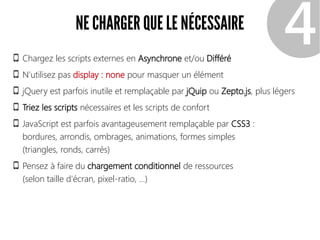 NE CHARGER QUE LE NÉCESSAIRE
Chargez les scripts externes en Asynchrone et/ou Différé
N'utilisez pas display : none pour masquer un élément
jQuery est parfois inutile et remplaçable par jQuip ou Zepto.js, plus légers
Triez les scripts nécessaires et les scripts de confort
JavaScript est parfois avantageusement remplaçable par CSS3 :
bordures, arrondis, ombrages, animations, formes simples
(triangles, ronds, carrés)
Pensez à faire du chargement conditionnel de ressources
(selon taille d'écran, pixel-ratio, ...)
❹
 