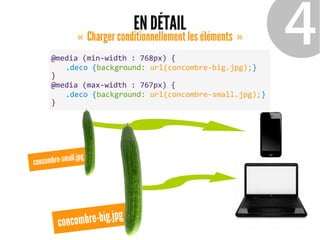 EN DÉTAIL
Charger conditionnellement les éléments«   » ❹@media (min-width : 768px) {
.deco {background: url(concombre-big.jpg);}
}
@media (max-width : 767px) {
.deco {background: url(concombre-small.jpg);}
}
concombre-big.jpg
concombre-small.jpg
 