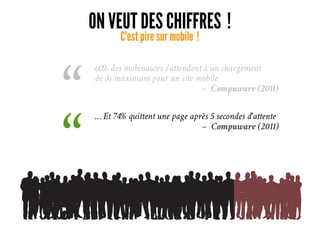 ON VEUT DES CHIFFRES ! 
C'est pire sur mobile ! 
60% des mobinautes s'attendent à un chargement
de 3s maximum pour un site mobile
– Compuware (2011)
“ … Et 74% quittent une page après 5 secondes d'attente
– Compuware (2011)
“ 
 