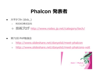 Phalcon 発表者
● 大平かづみ (@dz_)
○ RODEO株式会社
○ 技術ブログ http://www.rodeo.jp.net/category/tech/
● 第71回 PHP勉強会
○ http://www.slideshare.net/dzeyelid/meet-phalcon
○ http://www.slideshare.net/dzeyelid/meet-phalcons-volt
 