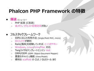 Phalcon PHP Framework の特徴
● 爆速 Σ(･ω･ﾉ)ﾉ！
○ PHP 拡張 (C言語)
○ 省メモリ、リクエスト処理効率が良い
● フルスタックフレームワーク
○ 目的に応じた利用方法 (Single/Multi MVC, micro)
○ DIコンテナが便利
○ Rails(風味)を経験していれば、とっつきやすい
○ Windows, Linux/Unix/Mac 対応
○ Twigライクなテンプレートエンジン Volt
○ ORM/ODM (ODM: Object-Document Mapper)
○ 豊富なキャッシュ機能 (View/Model)
○ 便利な scaffold の CUI / GUIツール あり
 