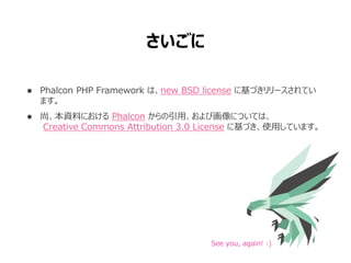  Phalcon PHP Framework は、new BSD license に基づきリリースされてい
ます。
 尚、本資料における Phalcon からの引用、および画像については、
Creative Commons Attribution 3.0 License に基づき、使用しています。
See you, again! :)
さいごに
 