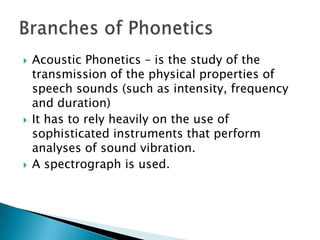  Acoustic Phonetics – is the study of the
transmission of the physical properties of
speech sounds (such as intensity, frequency
and duration)
 It has to rely heavily on the use of
sophisticated instruments that perform
analyses of sound vibration.
 A spectrograph is used.
 