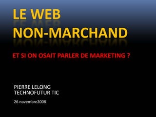 LE WEB 
NON‐MARCHAND
ET SI ON OSAIT PARLER DE MARKETING ? 



PIERRE LELONG
TECHNOFUTUR TIC
26 novembre2008
 