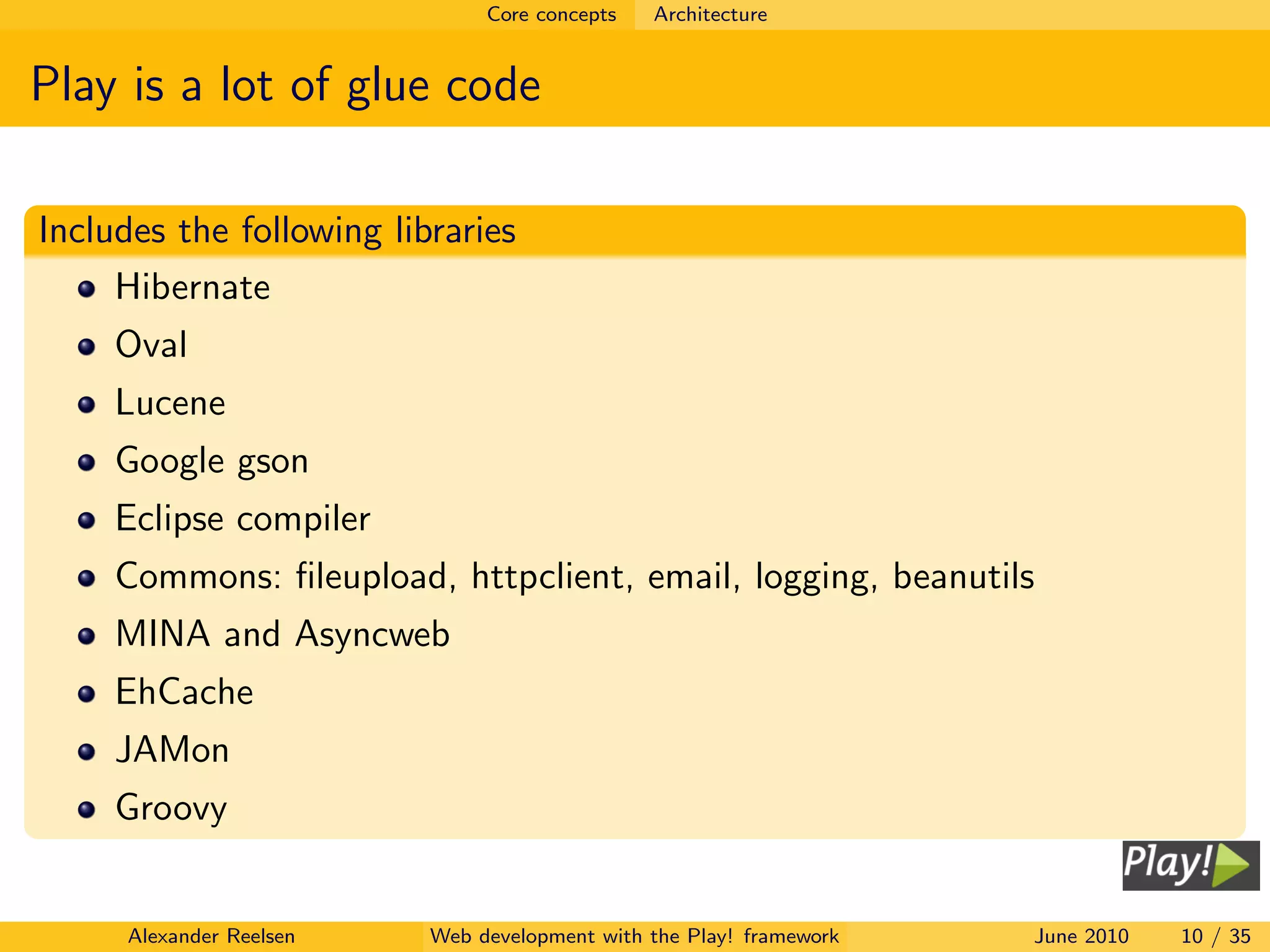 Core concepts   Architecture


Play is a lot of glue code

Includes the following libraries
     Hibernate
     Oval
     Lucene
     Google gson
     Eclipse compiler
     Commons: ﬁleupload, httpclient, email, logging, beanutils
     MINA and Asyncweb
     EhCache
     JAMon
     Groovy


     Alexander Reelsen    Web development with the Play! framework   June 2010   10 / 35
 