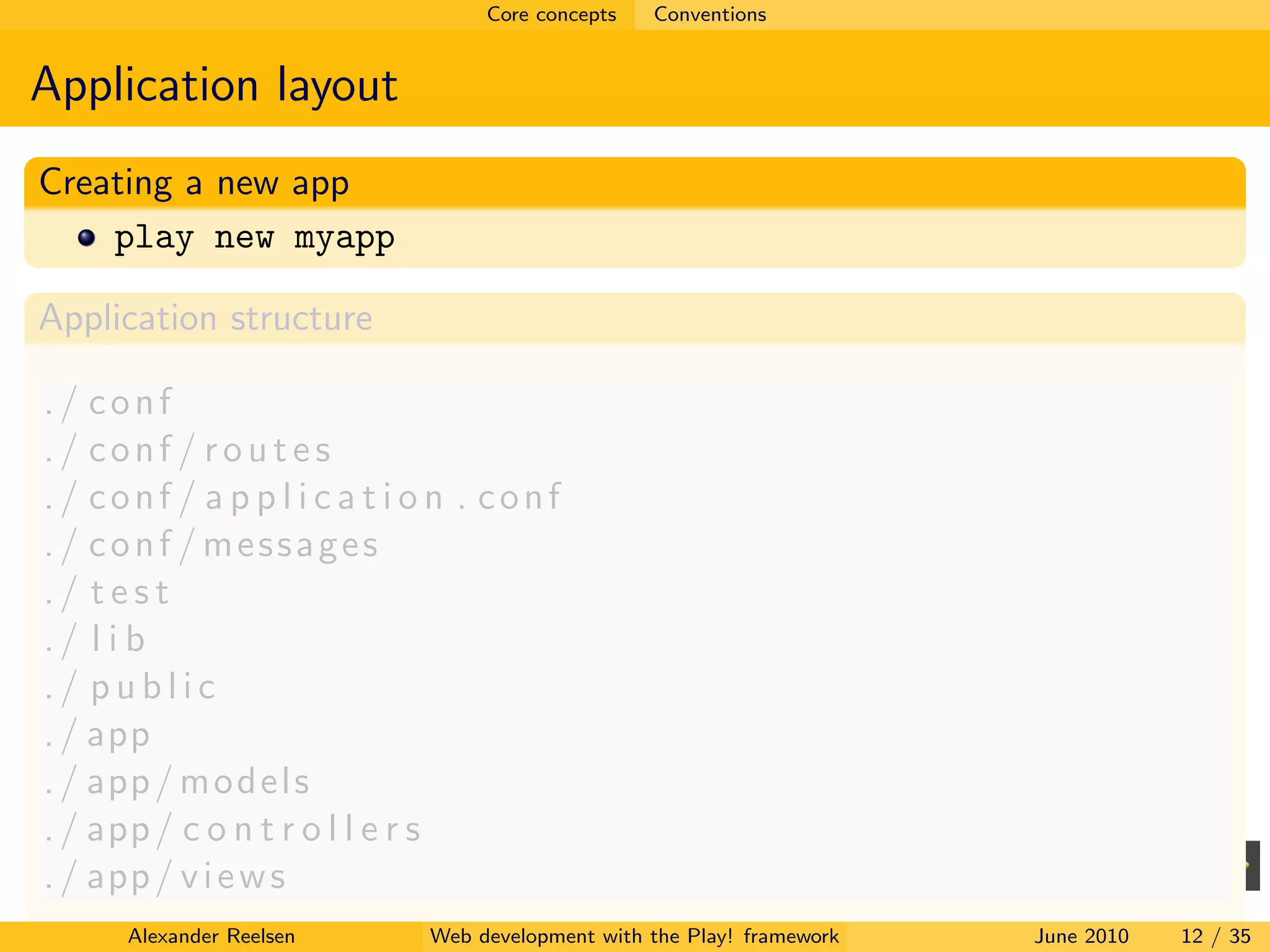 Core concepts   Conventions


Application layout
Creating a new app
    play new myapp

Application structure

./ conf
./ conf / routes
./ conf / a p p l i c a t i o n . conf
./ conf / messages
./ test
./ l i b
./ public
. / app
. / app / m o d e l s
. / app / c o n t r o l l e r s
. / app / v i e w s
      Alexander Reelsen     Web development with the Play! framework   June 2010   12 / 35
 