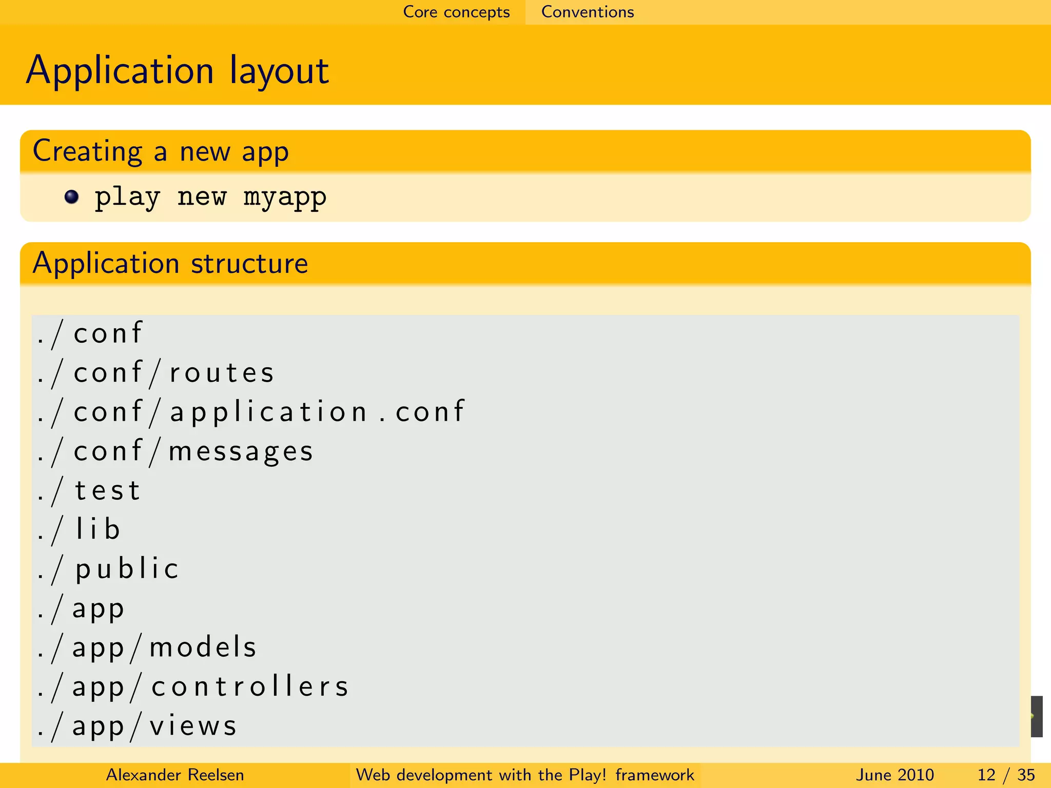 Core concepts   Conventions


Application layout
Creating a new app
    play new myapp

Application structure

./ conf
./ conf / routes
./ conf / a p p l i c a t i o n . conf
./ conf / messages
./ test
./ l i b
./ public
. / app
. / app / m o d e l s
. / app / c o n t r o l l e r s
. / app / v i e w s
      Alexander Reelsen     Web development with the Play! framework   June 2010   12 / 35
 