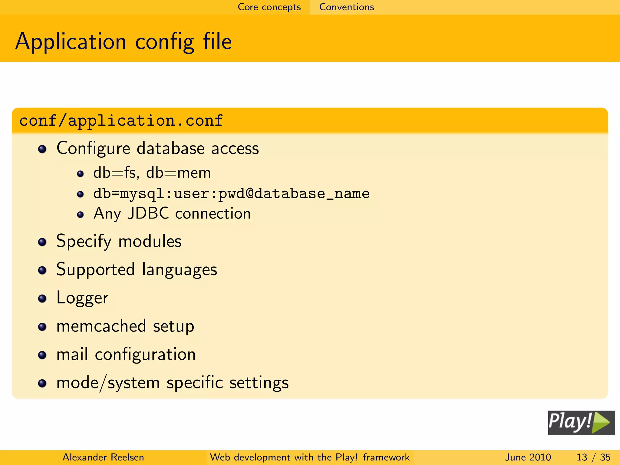 Core concepts   Conventions


Application conﬁg ﬁle


conf/application.conf
   Conﬁgure database access
          db=fs, db=mem
          db=mysql:user:pwd@database_name
          Any JDBC connection
   Specify modules
   Supported languages
   Logger
   memcached setup
   mail conﬁguration
   mode/system speciﬁc settings


    Alexander Reelsen   Web development with the Play! framework   June 2010   13 / 35
 