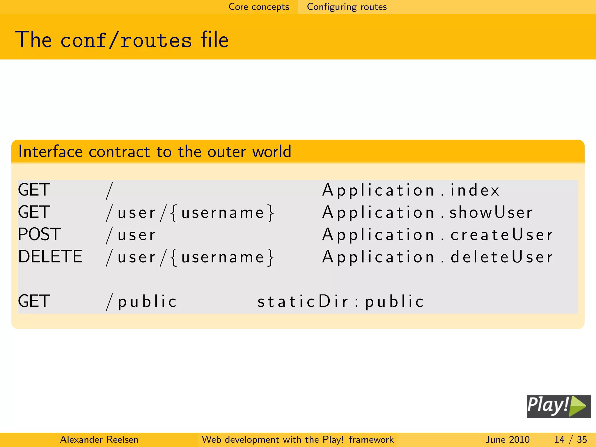 Core concepts   Conﬁguring routes


The conf/routes ﬁle



Interface contract to the outer world

GET            /                                    Application        . index
GET            / u s e r /{ username }              Application        . showUser
POST           / user                               Application        . createUser
DELETE         / u s e r /{ username }              Application        . deleteUser

GET            / public                staticDir : public




      Alexander Reelsen     Web development with the Play! framework       June 2010   14 / 35
 