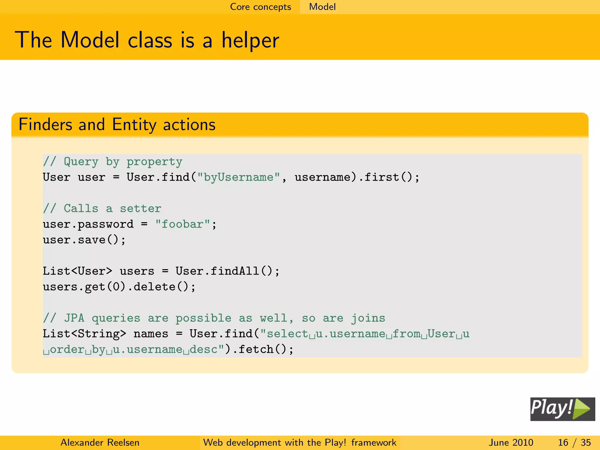Core concepts   Model


The Model class is a helper


Finders and Entity actions
   // Query by property
   User user = User.find("byUsername", username).first();

   // Calls a setter
   user.password = "foobar";
   user.save();

   List<User> users = User.findAll();
   users.get(0).delete();

   // JPA queries are possible as well, so are joins
   List<String> names = User.find("select u.username from User u
    order by u.username desc").fetch();




     Alexander Reelsen   Web development with the Play! framework   June 2010   16 / 35
 