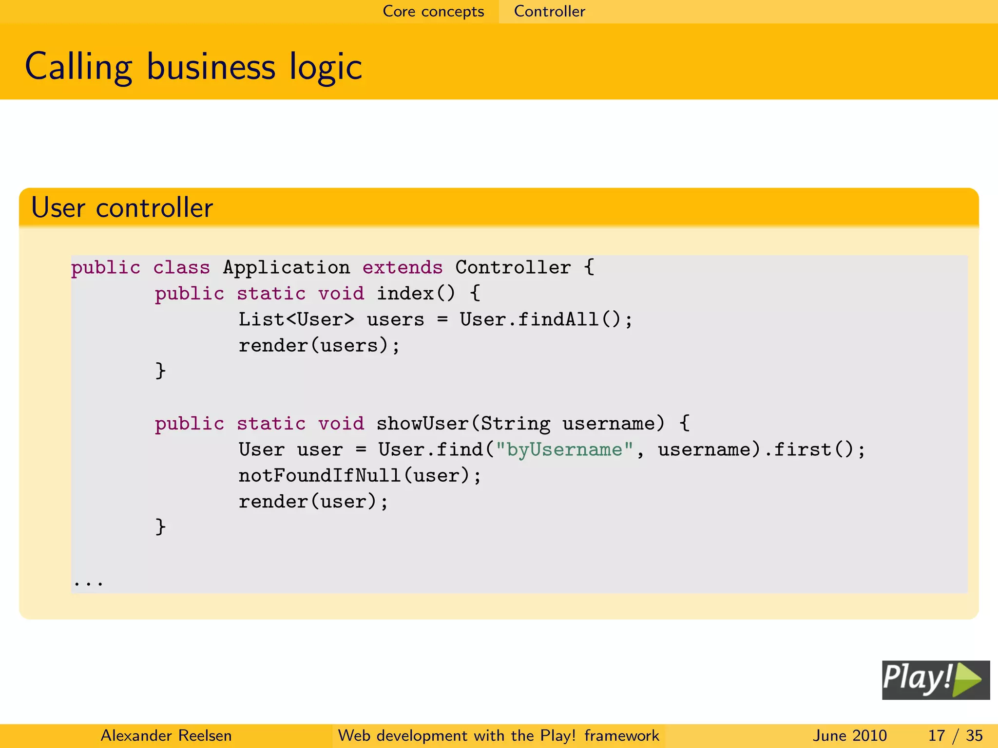 Core concepts   Controller


Calling business logic


User controller
   public class Application extends Controller {
          public static void index() {
                 List<User> users = User.findAll();
                 render(users);
          }

            public static void showUser(String username) {
                   User user = User.find("byUsername", username).first();
                   notFoundIfNull(user);
                   render(user);
            }

   ...




     Alexander Reelsen     Web development with the Play! framework   June 2010   17 / 35
 