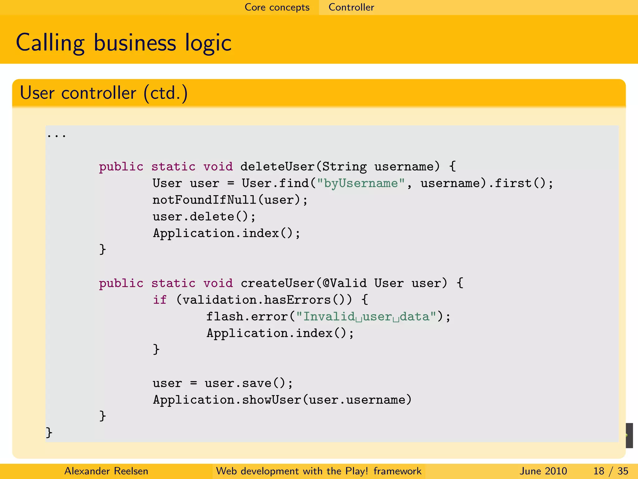 Core concepts   Controller


Calling business logic
User controller (ctd.)
   ...

              public static void deleteUser(String username) {
                     User user = User.find("byUsername", username).first();
                     notFoundIfNull(user);
                     user.delete();
                     Application.index();
              }

              public static void createUser(@Valid User user) {
                     if (validation.hasErrors()) {
                            flash.error("Invalid user data");
                            Application.index();
                     }

                           user = user.save();
                           Application.showUser(user.username)
              }
   }

       Alexander Reelsen           Web development with the Play! framework   June 2010   18 / 35
 