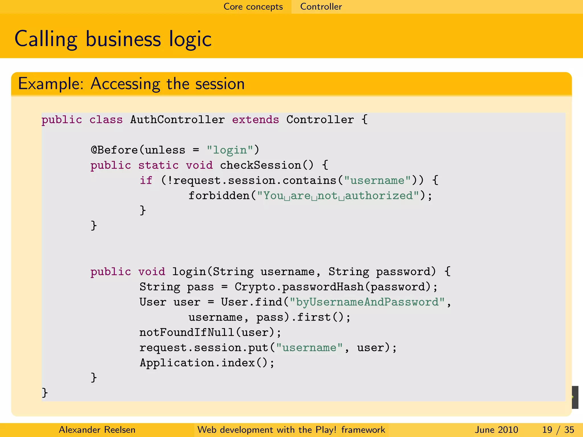 Core concepts   Controller


Calling business logic
Example: Accessing the session
   public class AuthController extends Controller {

              @Before(unless = "login")
              public static void checkSession() {
                     if (!request.session.contains("username")) {
                            forbidden("You are not authorized");
                     }
              }


              public void login(String username, String password) {
                     String pass = Crypto.passwordHash(password);
                     User user = User.find("byUsernameAndPassword",
                            username, pass).first();
                     notFoundIfNull(user);
                     request.session.put("username", user);
                     Application.index();
              }
   }

       Alexander Reelsen     Web development with the Play! framework   June 2010   19 / 35
 