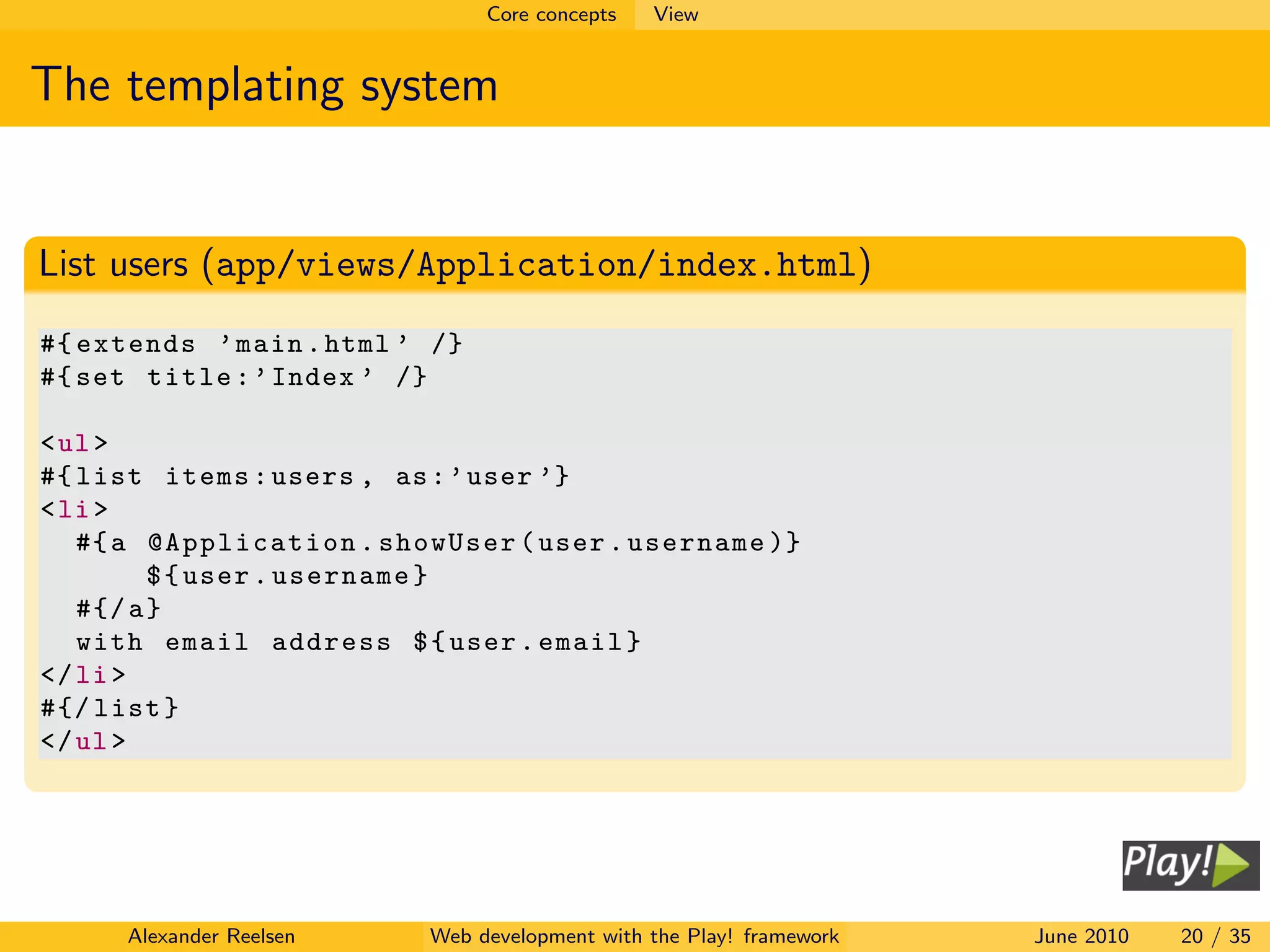 Core concepts   View


The templating system


List users (app/views/Application/index.html)
#{ extends ’ main . html ’ /}
#{ set title : ’ Index ’ /}

< ul >
#{ list items : users , as : ’ user ’}
< li >
   #{ a @Application . showUser ( user . username )}
         $ { user . username }
   #{/ a }
   with email address $ { user . email }
</ li >
#{/ list }
</ ul >




     Alexander Reelsen    Web development with the Play! framework   June 2010   20 / 35
 