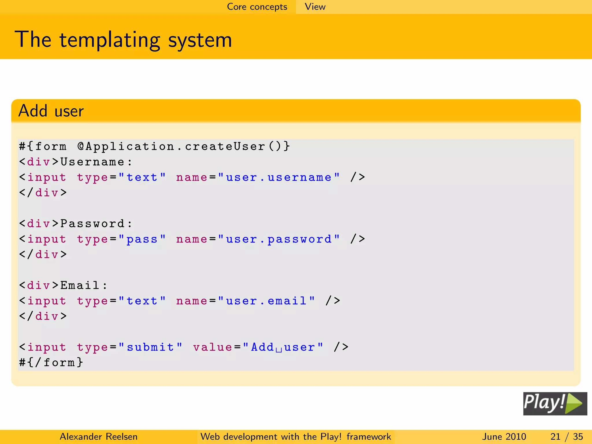 Core concepts   View


The templating system

Add user
#{ form @Application . createUser ()}
< div > Username :
< input type = " text " name = " user . username " / >
</ div >

< div > Password :
< input type = " pass " name = " user . password " / >
</ div >

< div > Email :
< input type = " text " name = " user . email " / >
</ div >

< input type = " submit " value = " Add user " / >
#{/ form }




      Alexander Reelsen     Web development with the Play! framework   June 2010   21 / 35
 