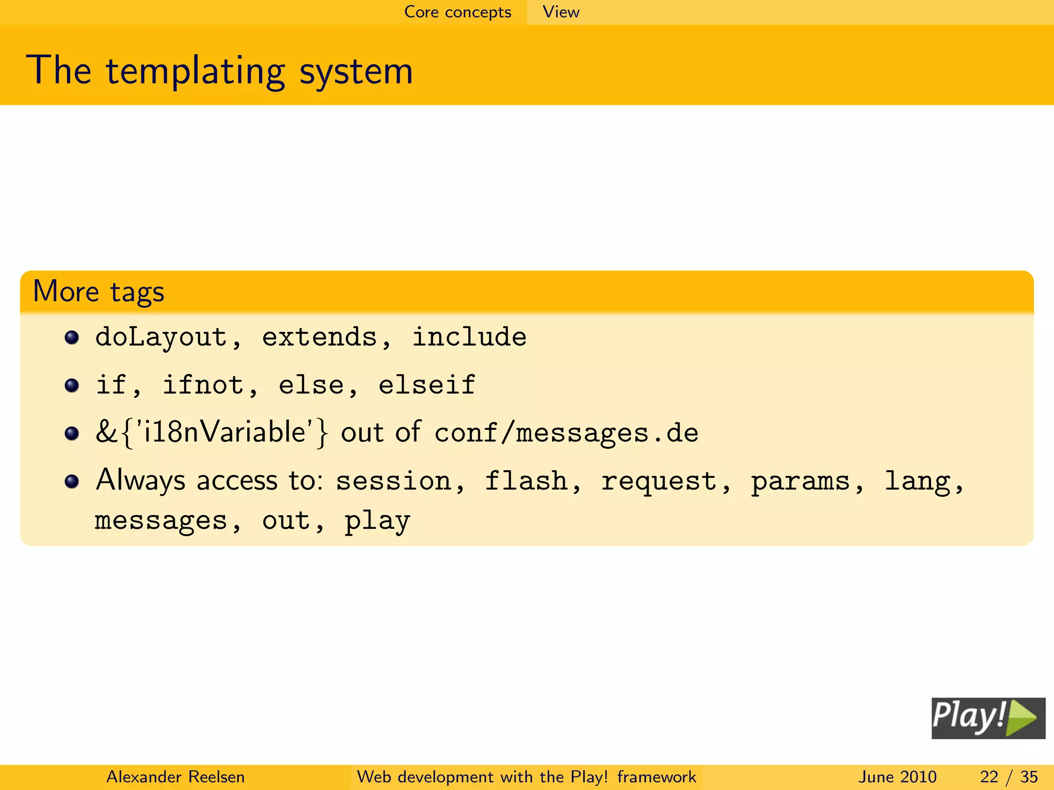Core concepts   View


The templating system




More tags
    doLayout, extends, include
   if, ifnot, else, elseif
   &{’i18nVariable’} out of conf/messages.de
   Always access to: session, flash, request, params, lang,
   messages, out, play




    Alexander Reelsen   Web development with the Play! framework   June 2010   22 / 35
 