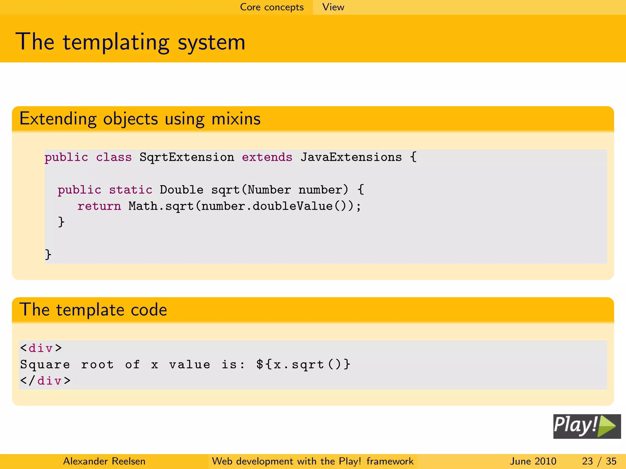 Core concepts   View


The templating system


Extending objects using mixins
   public class SqrtExtension extends JavaExtensions {

       public static Double sqrt(Number number) {
          return Math.sqrt(number.doubleValue());
       }

   }



The template code
< div >
Square root of x value is : $ { x . sqrt ()}
</ div >




       Alexander Reelsen    Web development with the Play! framework   June 2010   23 / 35
 