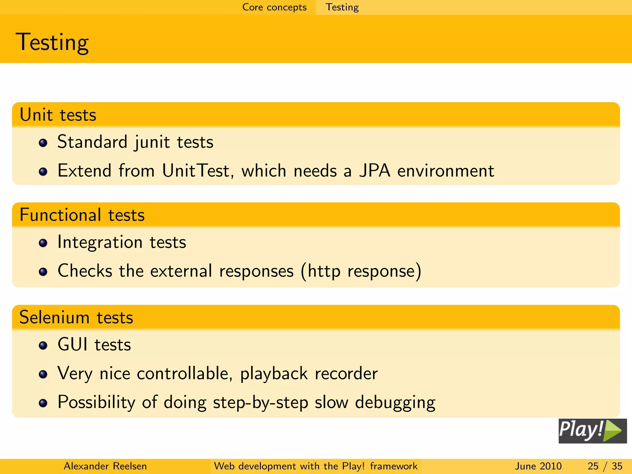 Core concepts   Testing


Testing

Unit tests
     Standard junit tests
    Extend from UnitTest, which needs a JPA environment

Functional tests
    Integration tests
    Checks the external responses (http response)

Selenium tests
     GUI tests
    Very nice controllable, playback recorder
    Possibility of doing step-by-step slow debugging


     Alexander Reelsen      Web development with the Play! framework   June 2010   25 / 35
 