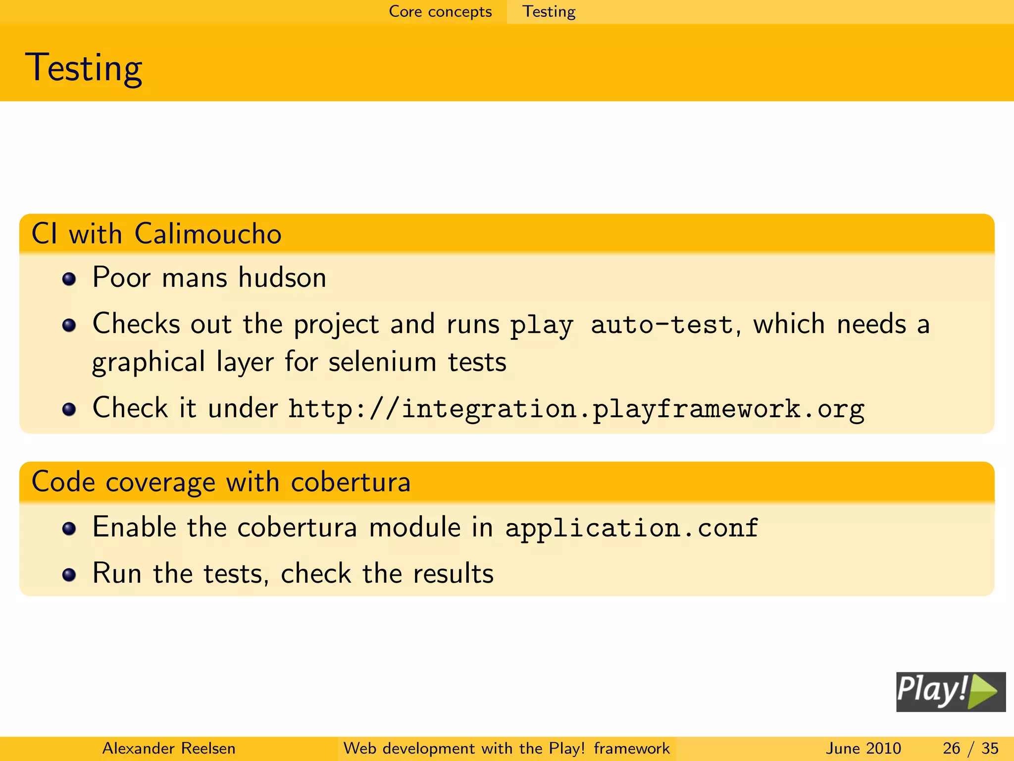 Core concepts   Testing


Testing



CI with Calimoucho
    Poor mans hudson
    Checks out the project and runs play auto-test, which needs a
    graphical layer for selenium tests
    Check it under http://integration.playframework.org

Code coverage with cobertura
    Enable the cobertura module in application.conf
    Run the tests, check the results




    Alexander Reelsen   Web development with the Play! framework   June 2010   26 / 35
 