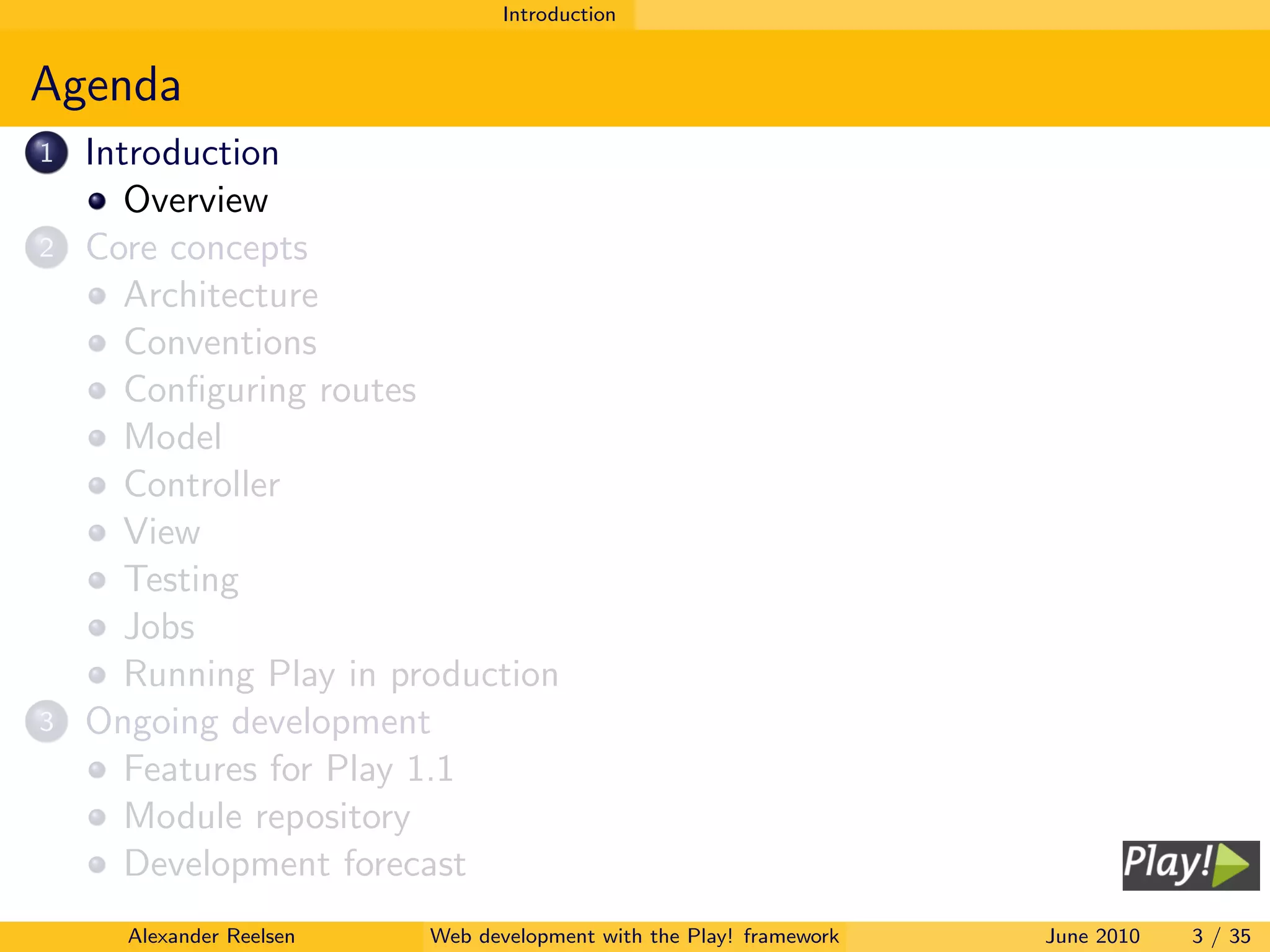 Introduction


Agenda
1   Introduction
       Overview
2   Core concepts
       Architecture
       Conventions
       Conﬁguring routes
       Model
       Controller
       View
       Testing
       Jobs
       Running Play in production
3   Ongoing development
       Features for Play 1.1
       Module repository
       Development forecast
      Alexander Reelsen   Web development with the Play! framework   June 2010   3 / 35
 
