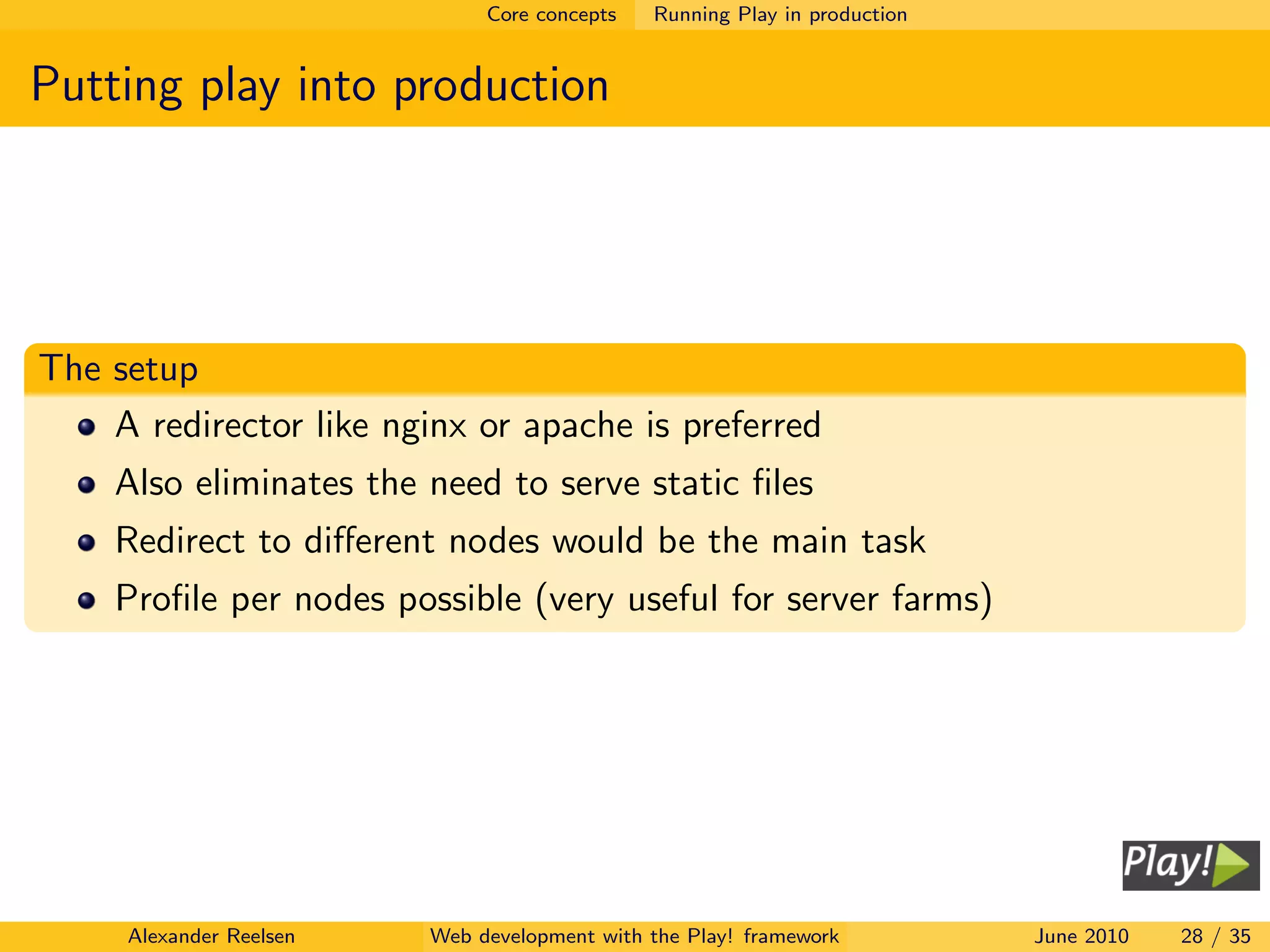 Core concepts   Running Play in production


Putting play into production




The setup
    A redirector like nginx or apache is preferred
    Also eliminates the need to serve static ﬁles
    Redirect to diﬀerent nodes would be the main task
    Proﬁle per nodes possible (very useful for server farms)




     Alexander Reelsen   Web development with the Play! framework          June 2010   28 / 35
 