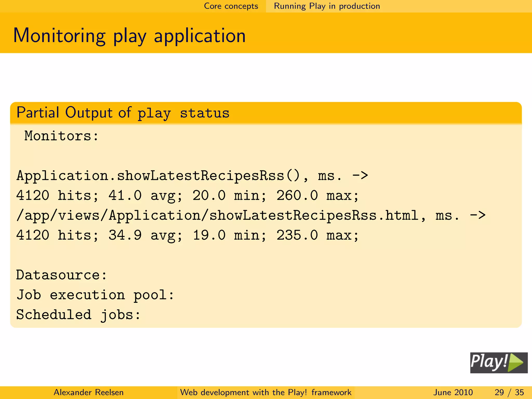 Core concepts   Running Play in production


Monitoring play application


Partial Output of play status
 Monitors:

Application.showLatestRecipesRss(), ms. ->
4120 hits; 41.0 avg; 20.0 min; 260.0 max;
/app/views/Application/showLatestRecipesRss.html, ms. ->
4120 hits; 34.9 avg; 19.0 min; 235.0 max;

Datasource:
Job execution pool:
Scheduled jobs:



     Alexander Reelsen   Web development with the Play! framework          June 2010   29 / 35
 