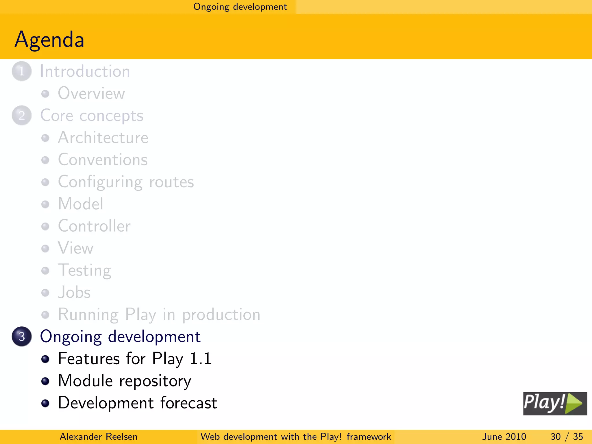 Ongoing development


Agenda
1   Introduction
       Overview
2   Core concepts
       Architecture
       Conventions
       Conﬁguring routes
       Model
       Controller
       View
       Testing
       Jobs
       Running Play in production
3   Ongoing development
       Features for Play 1.1
       Module repository
       Development forecast
      Alexander Reelsen    Web development with the Play! framework   June 2010   30 / 35
 
