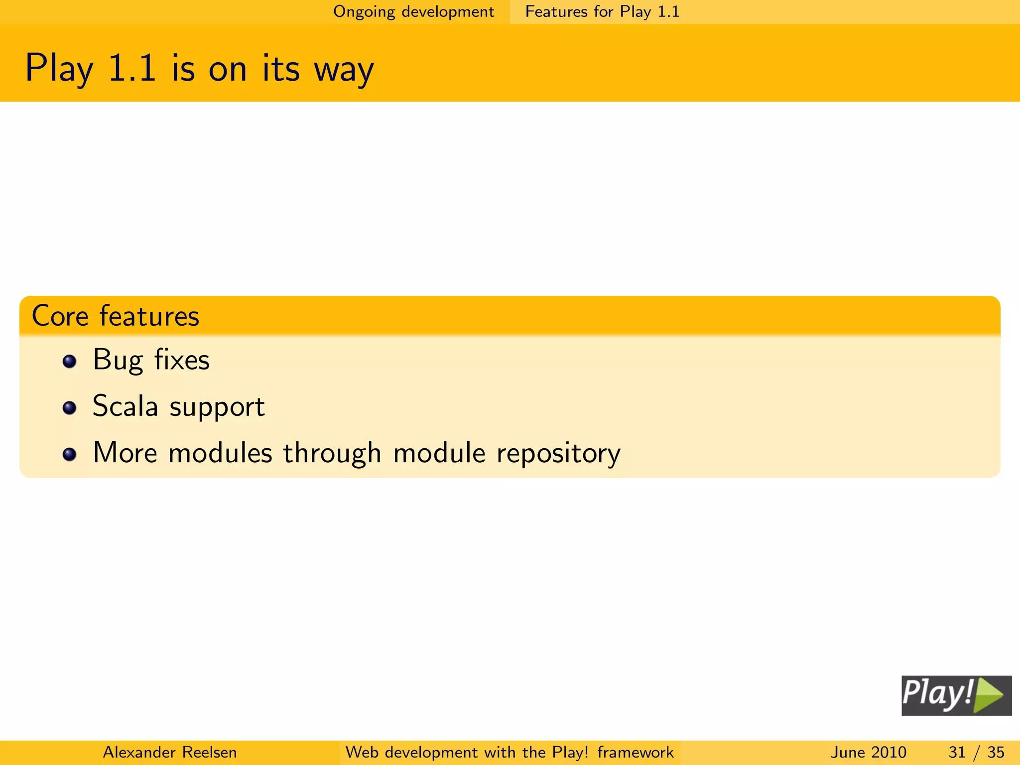 Ongoing development   Features for Play 1.1


Play 1.1 is on its way




Core features
    Bug ﬁxes
    Scala support
    More modules through module repository




     Alexander Reelsen    Web development with the Play! framework     June 2010   31 / 35
 