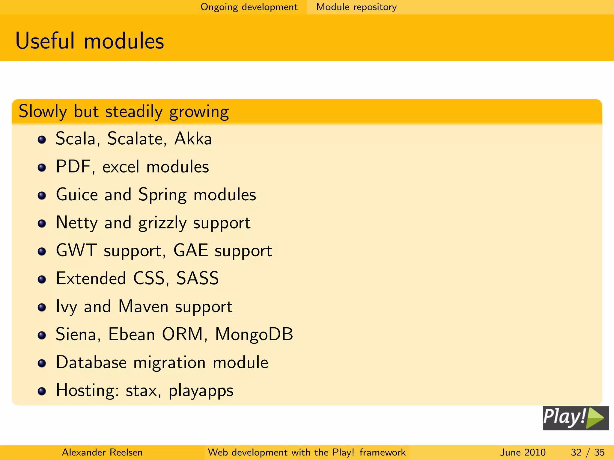 Ongoing development   Module repository


Useful modules

Slowly but steadily growing
    Scala, Scalate, Akka
    PDF, excel modules
    Guice and Spring modules
    Netty and grizzly support
    GWT support, GAE support
    Extended CSS, SASS
    Ivy and Maven support
    Siena, Ebean ORM, MongoDB
    Database migration module
    Hosting: stax, playapps


     Alexander Reelsen    Web development with the Play! framework   June 2010   32 / 35
 