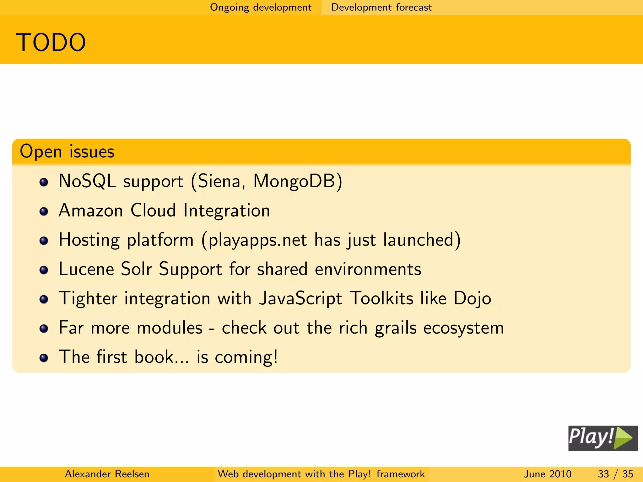 Ongoing development   Development forecast


TODO



Open issues
    NoSQL support (Siena, MongoDB)
    Amazon Cloud Integration
    Hosting platform (playapps.net has just launched)
    Lucene Solr Support for shared environments
    Tighter integration with JavaScript Toolkits like Dojo
    Far more modules - check out the rich grails ecosystem
    The ﬁrst book... is coming!




     Alexander Reelsen    Web development with the Play! framework    June 2010   33 / 35
 
