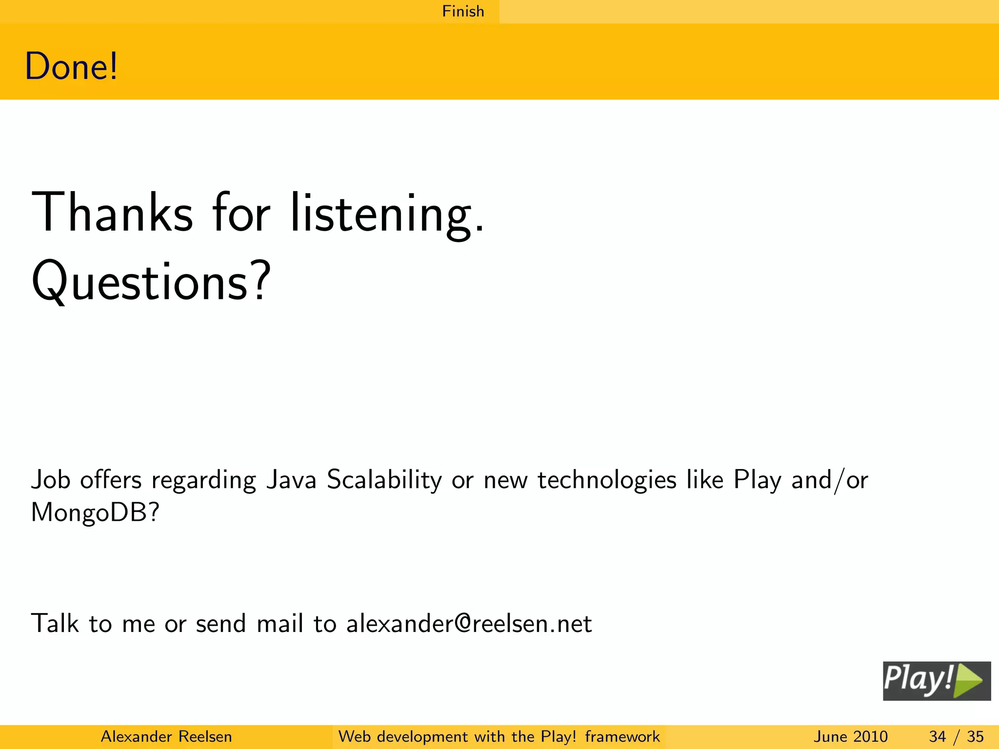 Finish


Done!


Thanks for listening.
Questions?


Job oﬀers regarding Java Scalability or new technologies like Play and/or
MongoDB?



Talk to me or send mail to alexander@reelsen.net



      Alexander Reelsen   Web development with the Play! framework   June 2010   34 / 35
 