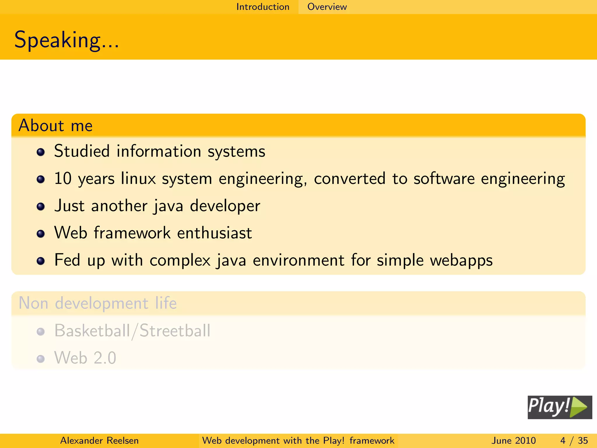 Introduction   Overview


Speaking...


About me
    Studied information systems
    10 years linux system engineering, converted to software engineering
    Just another java developer
    Web framework enthusiast
    Fed up with complex java environment for simple webapps

Non development life
    Basketball/Streetball
    Web 2.0



     Alexander Reelsen   Web development with the Play! framework   June 2010   4 / 35
 
