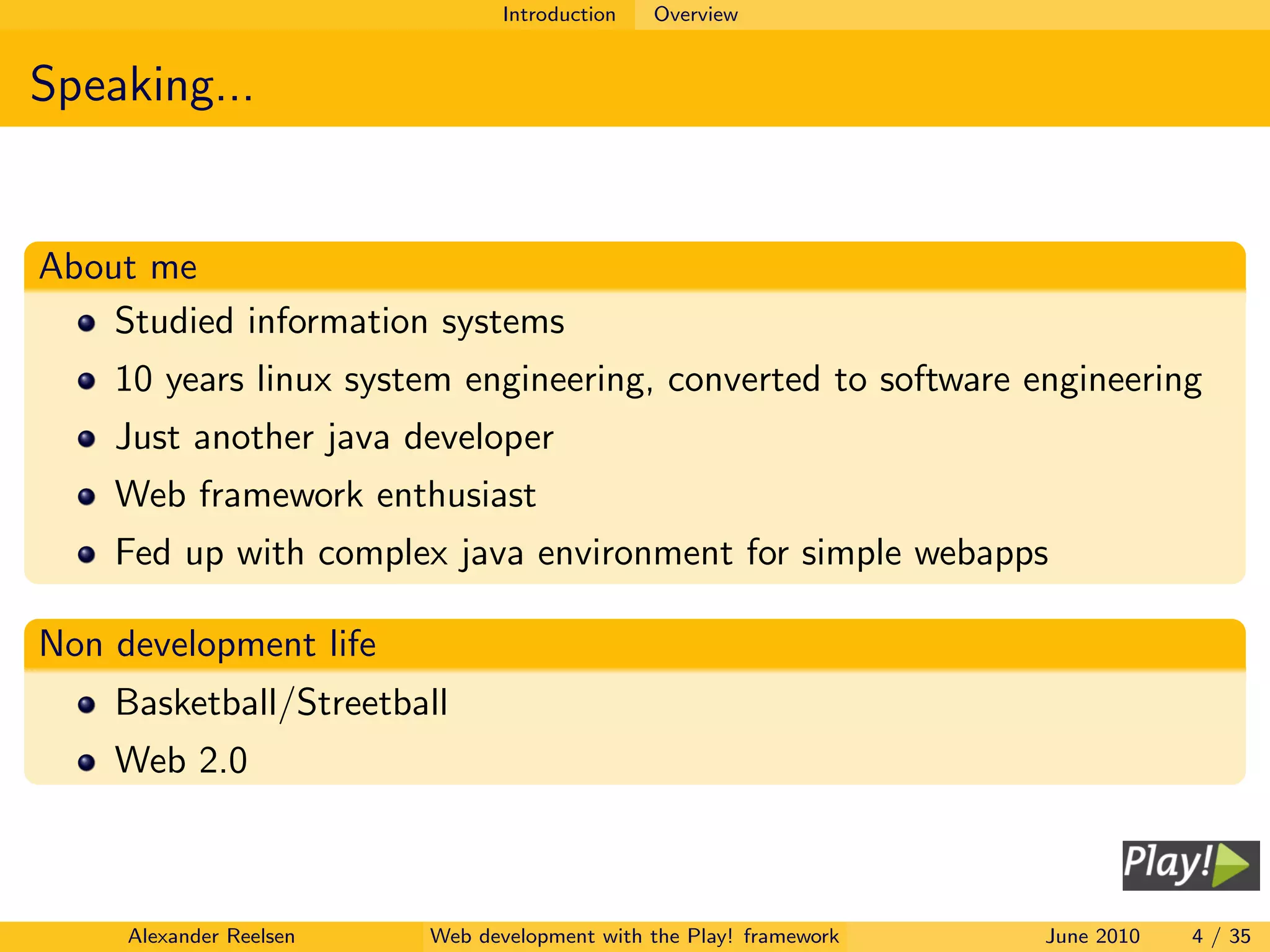 Introduction   Overview


Speaking...


About me
    Studied information systems
    10 years linux system engineering, converted to software engineering
    Just another java developer
    Web framework enthusiast
    Fed up with complex java environment for simple webapps

Non development life
    Basketball/Streetball
    Web 2.0



     Alexander Reelsen   Web development with the Play! framework   June 2010   4 / 35
 