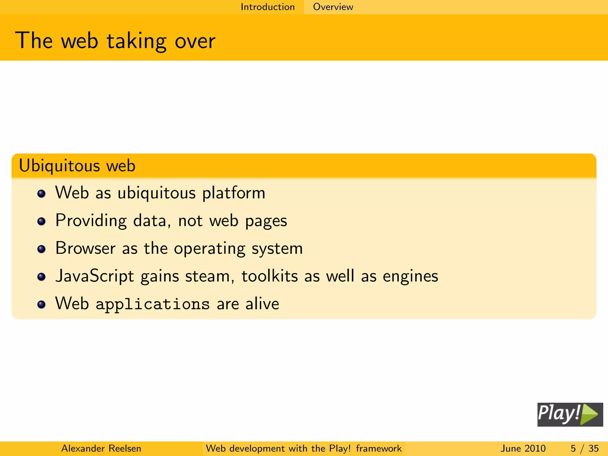 Introduction   Overview


The web taking over




Ubiquitous web
    Web as ubiquitous platform
    Providing data, not web pages
    Browser as the operating system
    JavaScript gains steam, toolkits as well as engines
    Web applications are alive




     Alexander Reelsen   Web development with the Play! framework   June 2010   5 / 35
 