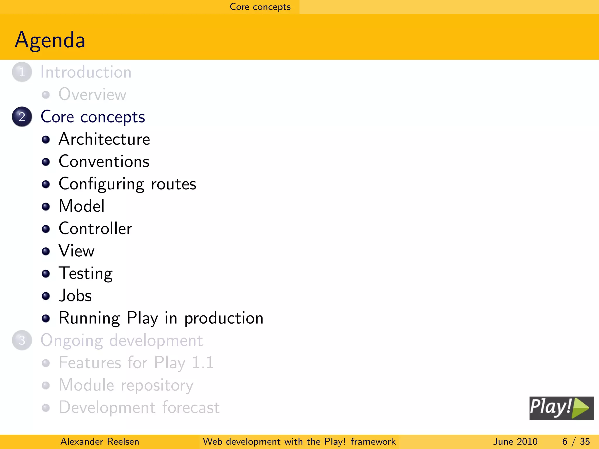 Core concepts


Agenda
1   Introduction
       Overview
2   Core concepts
       Architecture
       Conventions
       Conﬁguring routes
       Model
       Controller
       View
       Testing
       Jobs
       Running Play in production
3   Ongoing development
       Features for Play 1.1
       Module repository
       Development forecast
      Alexander Reelsen   Web development with the Play! framework   June 2010   6 / 35
 