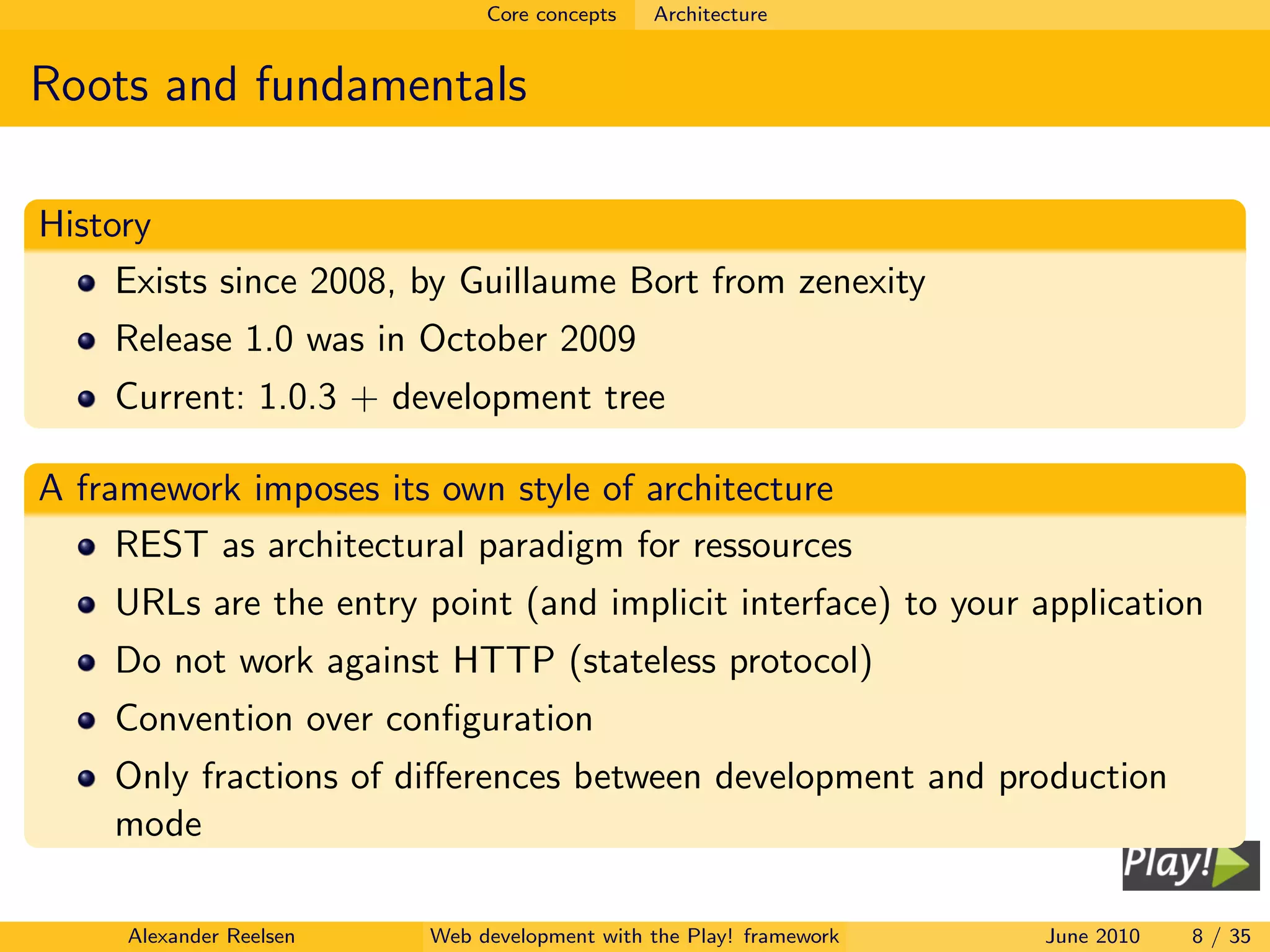 Core concepts   Architecture


Roots and fundamentals

History
     Exists since 2008, by Guillaume Bort from zenexity
    Release 1.0 was in October 2009
    Current: 1.0.3 + development tree

A framework imposes its own style of architecture
     REST as architectural paradigm for ressources
    URLs are the entry point (and implicit interface) to your application
    Do not work against HTTP (stateless protocol)
    Convention over conﬁguration
    Only fractions of diﬀerences between development and production
    mode

     Alexander Reelsen   Web development with the Play! framework   June 2010   8 / 35
 