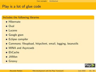Core concepts   Architecture


Play is a lot of glue code

Includes the following libraries
     Hibernate
     Oval
     Lucene
     Google gson
     Eclipse compiler
     Commons: ﬁleupload, httpclient, email, logging, beanutils
     MINA and Asyncweb
     EhCache
     JAMon
     Groovy


     Alexander Reelsen    Web development with the Play! framework   June 2010   10 / 35
 