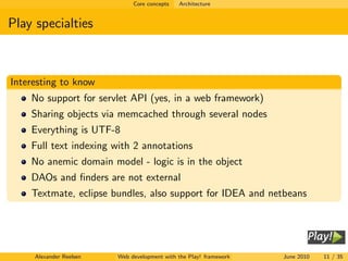 Core concepts   Architecture


Play specialties



Interesting to know
    No support for servlet API (yes, in a web framework)
    Sharing objects via memcached through several nodes
    Everything is UTF-8
    Full text indexing with 2 annotations
    No anemic domain model - logic is in the object
    DAOs and ﬁnders are not external
    Textmate, eclipse bundles, also support for IDEA and netbeans




     Alexander Reelsen   Web development with the Play! framework   June 2010   11 / 35
 