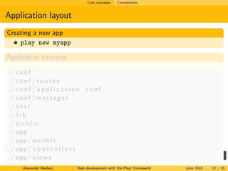 Core concepts   Conventions


Application layout
Creating a new app
    play new myapp

Application structure

./ conf
./ conf / routes
./ conf / a p p l i c a t i o n . conf
./ conf / messages
./ test
./ l i b
./ public
. / app
. / app / m o d e l s
. / app / c o n t r o l l e r s
. / app / v i e w s
      Alexander Reelsen     Web development with the Play! framework   June 2010   12 / 35
 