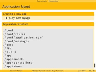 Core concepts   Conventions


Application layout
Creating a new app
    play new myapp

Application structure

./ conf
./ conf / routes
./ conf / a p p l i c a t i o n . conf
./ conf / messages
./ test
./ l i b
./ public
. / app
. / app / m o d e l s
. / app / c o n t r o l l e r s
. / app / v i e w s
      Alexander Reelsen     Web development with the Play! framework   June 2010   12 / 35
 