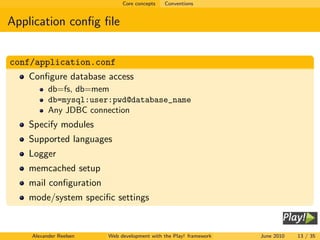 Core concepts   Conventions


Application conﬁg ﬁle


conf/application.conf
   Conﬁgure database access
          db=fs, db=mem
          db=mysql:user:pwd@database_name
          Any JDBC connection
   Specify modules
   Supported languages
   Logger
   memcached setup
   mail conﬁguration
   mode/system speciﬁc settings


    Alexander Reelsen   Web development with the Play! framework   June 2010   13 / 35
 