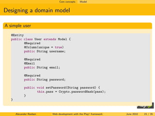 Core concepts   Model


Designing a domain model

A simple user
   @Entity
   public class User extends Model {
           @Required
           @Column(unique = true)
           public String username;

              @Required
              @Email
              public String email;

              @Required
              public String password;

              public void setPassword(String password) {
                     this.pass = Crypto.passwordHash(pass);
              }
   }



       Alexander Reelsen     Web development with the Play! framework   June 2010   15 / 35
 