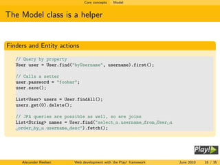 Core concepts   Model


The Model class is a helper


Finders and Entity actions
   // Query by property
   User user = User.find("byUsername", username).first();

   // Calls a setter
   user.password = "foobar";
   user.save();

   List<User> users = User.findAll();
   users.get(0).delete();

   // JPA queries are possible as well, so are joins
   List<String> names = User.find("select u.username from User u
    order by u.username desc").fetch();




     Alexander Reelsen   Web development with the Play! framework   June 2010   16 / 35
 