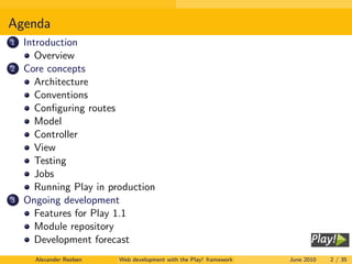 Agenda
1   Introduction
       Overview
2   Core concepts
       Architecture
       Conventions
       Conﬁguring routes
       Model
       Controller
       View
       Testing
       Jobs
       Running Play in production
3   Ongoing development
       Features for Play 1.1
       Module repository
       Development forecast
      Alexander Reelsen   Web development with the Play! framework   June 2010   2 / 35
 