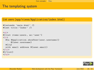 Core concepts   View


The templating system


List users (app/views/Application/index.html)
#{ extends ’ main . html ’ /}
#{ set title : ’ Index ’ /}

< ul >
#{ list items : users , as : ’ user ’}
< li >
   #{ a @Application . showUser ( user . username )}
         $ { user . username }
   #{/ a }
   with email address $ { user . email }
</ li >
#{/ list }
</ ul >




     Alexander Reelsen    Web development with the Play! framework   June 2010   20 / 35
 